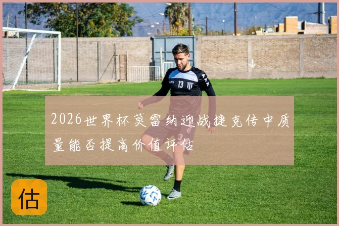 2026世界杯莫雷纳迎战捷克传中质量能否提高价值评估