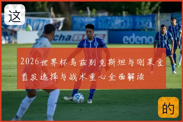 2026世界杯乌兹别克斯坦与刚果金首发选择与战术重心全面解读