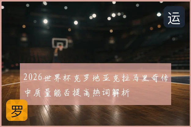 2026世界杯克罗地亚克拉马里奇传中质量能否提高热词解析
